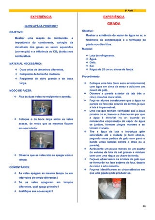 9º ANO

                  EXPERIÊNCIA                                            EXPERIÊNCIA

                                                                            GEADA
             QUEM APAGA PRIMEIRO?

OBJETIVO:                                               Objetivo:
                                                           Mostrar a existência do vapor de água no ar, o
   Mostrar     uma      reação   de   combustão,    a
                                                           fenômeno da condensação e a formação da
   importância     do     comburente,   variação   da
                                                           geada nos dias frios.
   densidade dos gases ao serem aquecidos
                                                        Material:
   (convecção) e a influência do CO2 (óxido) nas
   combustões.                                                Lata de refrigerante.
                                                              Água.
MATERIAL NECESSÁRIO:                                          Gelo.
                                                              Sal.
      Duas velas de tamanhos diferentes.                      Régua de 20 cm ou chave de fenda.
      Recipiente de tamanho mediano.
                                                        Procedimento:
      Recipiente de vidro grande e de boca
      larga.                                                  Coloque uma lata (bem seca exteriormente)
                                                              com água em cima da mesa e adicione um
MODO DE FAZER:                                                pouco de gelo.
                                                              Observe a parede exterior da lata três a
     Fixe as duas velas no recipiente e acenda.               cinco minutos mais tarde.
                                                              Faça os alunos constatarem que a água na
                                                              parede de fora não proveio de dentro, já que
                                                              a lata é impermeável.
                                                              Uma vez que tenham verificado que a água
                                                              provém do ar, leve-os a observarem por que
                                                              a água é invisível no ar; quando os
     Coloque o de boca larga sobre as velas
                                                              minúsculos corpúsculos de vapor de água
     acesas, de modo que as mesmas fiquem                     se juntam, formam pingos maiores e se
     em seu interior.                                         tornam visíveis.
                                                              Tire a água da lata e introduza gelo
                                                              esfarelado até a metade (é fácil obtê-lo,
                                                              pegando umas pedras de gelo num pano e
                                                              dando umas batidas contra o chão ou a
                                                              parede).
                                                              Acrescente um pouco menos de um quarto
                                                              do volume da lata de sal grosso e misture
     Observe que as velas irão se apagar com o                bem com uma régua ou chave de fenda.
     tempo.                                                   Faça-os observarem os cristais de gelo que
                                                              se formarão na face externa da lata, depois
COMENTÁRIOS:                                                  de cinco a oito minutos.
                                                              Faça-os identificarem as circunstâncias em
     As velas apagam ao mesmo tempo ou em                     que uma geada pode produzir-se.
     intervalos de tempo diferentes?
     Se      as   velas    apagarem     em   tempos
     diferentes, qual apaga primeiro?
     Justifique sua observação?




                                                                                                        46
 
