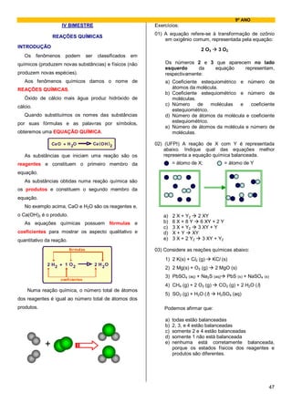 9º ANO
                      IV BIMESTRE                                 Exercícios:
                                                                  01) A equação refere-se à transformação de ozônio
                 REAÇÕES QUÍMICAS
                                                                      em oxigênio comum, representada pela equação:
INTRODUÇÃO
                                                                                       2 O3     3 O2
   Os     fenômenos     podem        ser     classificados   em
químicos (produzem novas substâncias) e físicos (não                  Os números 2 e 3 que aparecem no lado
                                                                      esquerdo      da equação    representam,
produzem novas espécies).                                             respectivamente:
   Aos fenômenos químicos damos o nome de                             a) Coeficiente estequiométrico e        número de
REAÇÕES QUÍMICAS.                                                        átomos da molécula.
                                                                      b) Coeficiente estequiométrico e        número de
   Óxido de cálcio mais água produz hidróxido de                         moléculas.
cálcio.                                                               c) Número     de    moléculas  e           coeficiente
                                                                         estequiométrico.
   Quando substituímos os nomes das substâncias                       d) Número de átomos da molécula        e coeficiente
por suas fórmulas e as palavras por símbolos,                            estequiométrico.
                                                                      e) Número de átomos da molécula        e número de
obteremos uma EQUAÇÃO QUÍMICA.                                           moléculas.

                 Ca O + H 2O               Ca ( O H ) 2           02) (UFPI) A reação de X com Y é representada
                                                                      abaixo. Indique qual das equações melhor
   As substâncias que iniciam uma reação são os                       representa a equação química balanceada.
reagentes e constituem o primeiro membro da                                = átomo de X;            = átomo de Y
equação.
   As substâncias obtidas numa reação química são
os produtos e constituem o segundo membro da
equação.
   No exemplo acima, CaO e H2O são os reagentes e,
o Ca(OH)2 é o produto.                                                a)   2 X + Y2   2 XY
   As equações químicas possuem fórmulas e                            b)   6X+8Y       6 XY + 2 Y
                                                                      c)   3 X + Y2   3 XY + Y
coeficientes para mostrar os aspecto qualitativo e                    d)   X+Y      XY
quantitativo da reação.                                               e)   3 X + 2 Y2   3 XY + Y2

                          fórmulas                                03) Considere as reações químicas abaixo:
                                                                      1) 2 K(s) + Cl2 (g)     KCl (s)
              2 H2 + 1 O 2                 2 H 2O
                                                                      2) 2 Mg(s) + O2 (g)      2 MgO (s)
                                                                      3) PbSO4 (aq) + Na2S (aq)      PbS (s) + NaSO4 (s)
                      coeficientes
                                                                      4) CH4 (g) + 2 O2 (g)      CO2 (g) + 2 H2O (l)
    Numa reação química, o número total de átomos
                                                                      5) SO2 (g) + H2O (l)      H2SO4 (aq)
dos reagentes é igual ao número total de átomos dos
produtos.                                                             Podemos afirmar que:

                                                                      a)   todas estão balanceadas
                                                                      b)   2, 3, e 4 estão balanceadas
                                                                      c)   somente 2 e 4 estão balanceadas
                                                                      d)   somente 1 não está balanceada
             +                                                        e)   nenhuma está corretamente balanceada,
                                                                           porque os estados físicos dos reagentes e
                                                                           produtos são diferentes.




                                                                                                                           47
 