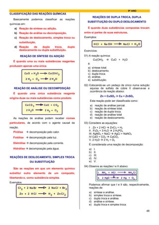 9º ANO
CLASSIFICAÇÃO DAS REAÇÕES QUÍMICAS
                                                                             REAÇÕES DE DUPLA TROCA, DUPLA
   Basicamente podemos              classificar      as   reações
                                                                      SUBSTITUIÇÃO OU DUPLO DESLOCAMENTO
químicas em:
   a) Reação de síntese ou adição.                                     É quando duas substâncias compostas trocam
   b) Reação de análise ou decomposição.                            entre si partes de suas estruturas.
   c) Reação de deslocamento, simples troca ou                      Exemplos:
          substituição.
                                                                             H Cl + Na OH                Na Cl + H 2 O
   d) Reação    de    dupla    troca,     duplo
      deslocamento ou dupla substituição.                           Exercícios:

          REAÇÃO DE SÍNTESE OU ADIÇÃO                               01) A reação química:
                                                                           Cu(OH)2        CuO + H2O
   É quando uma ou mais substâncias reagentes
                                                                       é:
produzem apenas uma única.
                                                                       a) síntese total.
                                                                       b) deslocamento.
              Ca O + H 2O             Ca ( O H ) 2                     c) dupla troca.
                                                                       d) análise.
                2 H2 + O 2              2 H 2O                         e) substituição.
                                                                    02) Colocando-se um pedaço de zinco numa solução
   REAÇÃO DE ANÁLISE OU DECOMPOSIÇÃO                                    aquosa de sulfato de cobre II observa-se a
                                                                        ocorrência da reação abaixo:
   É quando uma única substância reagente
                                                                                          Zn + CuSO4   Cu + ZnSO4
origina duas ou mais substâncias como produto.
                                                                        Esta reação pode ser classificada como:
               Ca C O 3         Ca O + C O2                             a)    reação de análise parcial.
                                                                        b)    reação de síntese total.
                2 H 2O          2 H2 + O 2
                                                                        c)    reação de dupla troca.
                                                                        d)    reação de análise total
   As reações de análise podem receber nomes                            e)    reação de deslocamento.
particulares, de acordo com o agente causal da                      03) Considere as equações:
reação.                                                                 I . Zn + 2 HCl     ZnCl2 + H2
                                                                        II . P2O5 + 3 H2O     2 H3PO4
   Pirólise       decomposição pelo calor.
                                                                        III. AgNO3 + NaCl      AgCl + NaNO3
  Fotólise        decomposição pela luz.                                IV.CaO + CO2       CaCO3
                                                                        V. 2 H2O      2 H2 + O2
   Eletrólise     decomposição pela corrente.
                                                                        É considerada uma reação de decomposição:
   Hidrólise      decomposição pela água.                               a)   I.
                                                                        b)   II.
                                                                        c)   III.
REAÇÕES DE DESLOCAMENTO, SIMPLES TROCA                                  d)   IV.
                   OU SUBSTITUIÇÃO                                      e)   V.
                                                                    04) Observe as reações I e II abaixo:
   São as reações em que um elemento químico
substitui     outro      elemento     de    um        composto,                     I.     NH3 + HCl         NH4 Cl

libertando-o, como substância simples.                                              II.    2 HgO        2 Hg + O2
Exemplos:
                                                                        Podemos afirmar que I e II são, respectivamente,
      Cl 2 + 2 Na Br                  2 Na Cl + Br 2                    reações de:
                                                                        a)   síntese e análise.
          Zn + 2 H Cl                 H 2 + Zn Cl 2
                                                                        b)   simples troca e síntese.
                                                                        c)   dupla troca e análise.
                                                                        d)   análise e síntese.
                                                                        e)   dupla troca e simples troca.

                                                                                                                         48
 