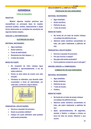 9º ANO
                                                     DESLOCAMENTO ou SIMPLES TROCA
                   EXPERIÊNCIA                                PRODUÇÃO DE GÁS HIDROGÊNIO

                 TIPOS DE REAÇÕES
                                                     MATERIAL NECESSÁRIO:
OBJETIVO:
                                                        •   Água destilada.
       Mostrar   algumas      reações químicas que
                                                        •   Ácido clorídrico.
exemplificam os principais tipos de reações
                                                        •   Palhinha de aço.
químicas (análise, síntese, deslocamento e dupla
                                                        •   1 tubo de ensaio.
troca) observando as condições de ocorrência de
algumas destas reações.                              MODO DE FAZER:

ANÁLISE ou DECOMPOSIÇÃO:                                •   No fundo de um tubo de ensaio coloque
                                                            um pedaço de palhinha de aço.
                 ELETRÓLISE DA ÁGUA
                                                        •   Adicione ácido clorídrico concentrado no
MATERIAL NECESSÁRIO:                                        tubo, até cobrir totalmente a palhinha de
                                                            aço.
   •    Água destilada.
   •    Ácido sulfúrico.                             PERGUNTAS e SOLICITAÇÕES:
   •    Fonte de eletricidade.
                                                        •   Escreva a equação do processo.
   •    Recipiente de vidro (béquer,...).
                                                        •   Por que ocorreu a reação?
   •    2 tubos de ensaio.
                                                        •   Que gás está sendo produzido?
MODO DE FAZER:                                          •   Como podemos comprovar que é este gás?

   •    No recipiente de vidro coloque água          SÍNTESE (ADIÇÃO ou COMPOSIÇÃO)
        destilada e, aproximadamente, 3 mL de
                                                             COMBUSTÃO DO GÁS HIDROGÊNIO
        ácido sulfúrico.
   •    Encha os dois tubos de ensaio com esta
                                                     MATERIAL NECESSÁRIO:
        solução.
                                                        •   Água destilada.
   •    Introduza os eletrodos, que deverão estar
        conectados à fonte de eletricidade, em          •   Ácido clorídrico.

        cada tubo, conforme a figura abaixo.            •   Palhinha de aço.
                                                        •   1 tubo de ensaio.
                                                        •   Fósforo.

                                                     MODO DE FAZER:
                             solução

                                                        •   No fundo de um tubo de ensaio coloque
                    pilhas
                                                            um pedaço de palhinha de aço.
                                                        •   Adicione ácido clorídrico concentrado no
                                                            tubo, até cobrir totalmente a palhinha de
PERGUNTAS e SOLICITAÇÕES:
                                                            aço.
   •    Escreva a equação do processo.
                                                        •   Após,     aproximadamente,    30   segundos,
   •    Quais os produtos obtidos?
                                                            acenda o fósforo e coloque a chama na
   •    Indique em quais eletrodos cada produto
                                                            boca do tubo de ensaio. Observe o que
        está sendo produzido.
                                                            ocorre.
                                                                                                     49
 