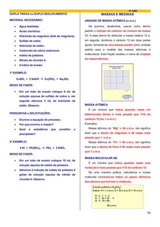 9º ANO
DUPLA TROCA ou DUPLO DESLOCAMENTO                                        MASSAS E MEDIDAS
MATERIAL NECESSÁRIO:                                     UNIDADE DE MASSA ATÔMICA (u.m.a.)

   •    Água destilada.                                     Na química, atualmente, usa-se como átomo
   •    Ácido clorídrico.                                padrão o isótopo de carbono de número de massa
   •    Hidróxido de magnésio (leite de magnésia).       12. A esse átomo foi atribuída a massa relativa 12 e,
   •    Sulfato de cobre.                                em seguida, dividimos o carbono 12 em doze partes

   •    Hidróxido de sódio.                              iguais, tomando-se uma dessas partes como unidade

   •    Carbonato de cálcio (mármore).                   padrão para a medida das massas atômicas e

   •    Iodeto de potássio.                              moleculares. Esta fração recebeu o nome de unidade
                                                         de massa atômica.
   •    Nitrato de chumbo II.
   •    6 tubos de ensaio.                                                     Átomo de carbono 12
                                                                                  (massa = 12)


1º EXEMPLO:

       CuSO4 + 2 NaOH         Cu(OH)2 + Na2SO4

MODO DE FAZER:

   •    Em um tubo de ensaio coloque 6 mL de
                                                                                                1 unidade de
        solução aquosa de sulfato de cobre e, em                                                massa atômica
                                                                                                  (u.m.a.)

        seguida adicione 3 mL de hidróxido de
        sódio. Observe.                                  MASSA ATÔMICA
                                                            É um número que indica quantas vezes um
PERGUNTAS e SOLICITAÇÕES:                                determinado átomo é mais pesado que 1/12 do
   •    Escreva a equação do processo.                   carbono 12 (ou 1 u.m.a ).

   •    Por que ocorreu a reação?                        Exemplos:

   •    Qual   a   substância      que   constitui   o      Massa atômica do “Mg” é 24 u.m.a, isto significa

        precipitado?                                     dizer que o átomo de magnésio é 24 vezes mais
                                                         pesado que 1 u.m.a .
2º EXEMPLO:                                                 Massa atômica do “Fe” é 56 u.m.a, isto significa

         2 KI + Pb(NO3)2        PbI2 + 2 KNO3            dizer que o átomo de ferro é 56 vezes mais pesado
                                                         que 1 u.m.a .
MODO DE FAZER:
                                                         MASSA MOLECULAR (M)
   •    Em um tubo de ensaio coloque 10 mL de
                                                            É um número que indica quantas vezes uma
        solução aquosa de iodeto de potássio.
                                                         molécula é mais pesada que 1/12 do carbono 12.
   •    Adicione à solução de iodeto de potássio 2
                                                            De uma maneira prática, calculamos a massa
        gotas de solução aquosa de nitrato de
                                                         molecular somando-se todos os pesos atômicos
        chumbo II. Observe.
                                                         dos átomos que formam a molécula.
                                                               O ácido sulfúrico ( H 2SO4 )
                                                               Dados: H = 1 u.m.a.; S = 32 u.m.a.;O = 16 u.m.a.

                                                                 H: 2 . 1 = 2
                                                                 S: 1 . 32 = 32    +
                                                                 O: 4 . 16 = 64

                                                                            98 u.m.a.


                                                                                                                  50
 