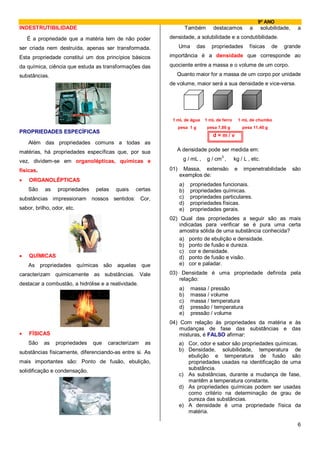 9º ANO
INDESTRUTIBILIDADE                                                   Também         destacamos         a       solubilidade,    a
    É a propriedade que a matéria tem de não poder        densidade, a solubilidade e a condutibilidade.

ser criada nem destruída, apenas ser transformada.              Uma        das     propriedades        físicas     de    grande

Esta propriedade constitui um dos princípios básicos      importância é a densidade que corresponde ao

da química, ciência que estuda as transformações das      quociente entre a massa e o volume de um corpo.
substâncias.                                                 Quanto maior for a massa de um corpo por unidade
                                                          de volume, maior será a sua densidade e vice-versa.




                                                           1 mL de água      1 mL de ferro         1 mL de chumbo
                                                                pesa 1 g         pesa 7,86 g        pesa 11,40 g
PROPRIEDADES ESPECÍFICAS
                                                                                   d=m/v
    Além das propriedades comuns a todas as
matérias, há propriedades específicas que, por sua           A densidade pode ser medida em:
                                                                                       3
vez, dividem-se em organolépticas, químicas e                     g / mL ,       g / cm ,      kg / L , etc.

físicas.                                                  01)    Massa, extensão               e     impenetrabilidade         são
                                                                exemplos de:
•   ORGANOLÉPTICAS
                                                                a)    propriedades funcionais.
    São    as    propriedades    pelas   quais   certas         b)    propriedades químicas.
substâncias impressionam nossos sentidos: Cor,                  c)    propriedades particulares.
                                                                d)    propriedades físicas.
sabor, brilho, odor, etc.                                       e)    propriedades gerais.
                                                          02) Qual das propriedades a seguir são as mais
                                                              indicadas para verificar se é pura uma certa
                                                              amostra sólida de uma substância conhecida?
                                                              a) ponto de ebulição e densidade.
                                                              b) ponto de fusão e dureza.
                                                              c) cor e densidade.
•   QUÍMICAS                                                  d) ponto de fusão e visão.
    As propriedades químicas são aquelas que                  e) cor e paladar.

caracterizam quimicamente as substâncias. Vale            03) Densidade é uma propriedade definida pela
                                                             relação:
destacar a combustão, a hidrólise e a reatividade.
                                                                a)    massa / pressão
                                                                b)    massa / volume
                                                                c)    massa / temperatura
                                                                d)    pressão / temperatura
                                                                e)    pressão / volume
                                                          04) Com relação às propriedades da matéria e às
                                                              mudanças de fase das substâncias e das
•   FÍSICAS                                                   misturas, é FALSO afirmar:
    São    as   propriedades    que   caracterizam   as         a) Cor, odor e sabor são propriedades químicas.
substâncias fisicamente, diferenciando-as entre si. As          b) Densidade, solubilidade, temperatura de
                                                                   ebulição e temperatura de fusão são
mais importantes são: Ponto de fusão, ebulição,                    propriedades usadas na identificação de uma
solidificação e condensação.                                       substância.
                                                                c) As substâncias, durante a mudança de fase,
                                                                   mantêm a temperatura constante.
                                                                d) As propriedades químicas podem ser usadas
                                                                   como critério na determinação de grau de
                                                                   pureza das substâncias.
                                                                e) A densidade é uma propriedade física da
                                                                   matéria.

                                                                                                                                6
 