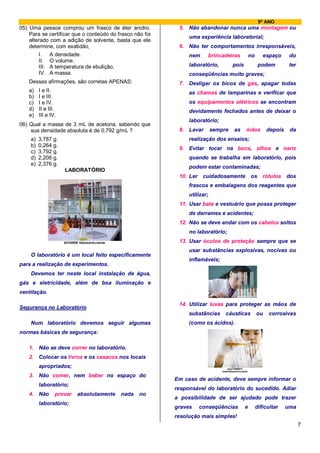 9º ANO
05) Uma pessoa comprou um frasco de éter anidro.           5. Não abandonar nunca uma montagem ou
    Para se certificar que o conteúdo do frasco não foi
                                                               uma experiência laboratorial;
    alterado com a adição de solvente, basta que ele
    determine, com exatidão,                               6. Não ter comportamentos irresponsáveis,
         I. A densidade.                                       nem      brincadeiras           no      espaço      do
         II. O volume.
         III. A temperatura de ebulição.                       laboratório,         pois             podem         ter
         IV. A massa.                                          conseqüências muito graves;
    Dessas afirmações, são corretas APENAS:                7. Desligar os bicos de gás, apagar todas
    a)   I e II.                                               as chamas de lamparinas e verificar que
    b)   I e III.
    c)   I e IV.                                               os equipamentos elétricos se encontram
    d)   II e III.                                             devidamente fechados antes de deixar o
    e)   III e IV.
                                                               laboratório;
06) Qual a massa de 3 mL de acetona, sabendo que
    sua densidade absoluta é de 0,792 g/mL ?               8. Lavar        sempre   as     mãos          depois    da
    a)   3,787 g.                                              realização dos ensaios;
    b)   0,264 g.
                                                           9. Evitar tocar na boca, olhos e nariz
    c)   3,792 g.
    d)   2,208 g.                                              quando se trabalha em laboratório, pois
    e)   2,376 g.
                                                               podem estar contaminadas;
                     LABORATÓRIO
                                                           10. Ler    cuidadosamente           os rótulos dos
                                                               frascos e embalagens dos reagentes que
                                                               utilizar;
                                                           11. Usar bata e vestuário que possa proteger
                                                               de derrames e acidentes;
                                                           12. Não se deve andar com os cabelos soltos
                                                               no laboratório;
                                                           13. Usar óculos de proteção sempre que se
                                                               usar substâncias explosivas, nocivas ou
    O laboratório é um local feito especificamente
                                                               inflamáveis;
para a realização de experimentos.
    Devemos ter neste local instalação de água,
gás e eletricidade, além de boa iluminação e
ventilação.

                                                           14. Utilizar luvas para proteger as mãos de
Segurança no Laboratório
                                                               substâncias      cáusticas           ou    corrosivas
    Num laboratório devemos seguir algumas                     (como os ácidos).
normas básicas de segurança:

    1. Não se deve correr no laboratório.
    2. Colocar os livros e os casacos nos locais
         apropriados;
    3. Não comer, nem beber no espaço do
                                                          Em caso de acidente, deve sempre informar o
         laboratório;
                                                          responsável do laboratório do sucedido. Adiar
    4. Não       provar   absolutamente   nada    no
                                                          a possibilidade de ser ajudado pode trazer
         laboratório;
                                                          graves     conseqüências         e        dificultar    uma
                                                          resolução mais simples!
                                                                                                                         7
 