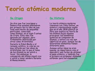 Teoría atómica moderna
Su Origen
Se dice que fue Leucippus y
Democritus quienes plantearon
por primera vez la idea de que
todo está hecho de pequeñas
partículas, conocidas
como átomos, en el siglo 5 antes
de Cristo. Esta idea fue
apoyada por algunos, pero
firmemente destituida por
otros como Aristóteles.
Durante la Edad Media y el
reinado católico, la vida se vio
muy influida por las ideas de
Aristóteles, por lo que el tema
de los átomos no se volvió a
tocar. Sin embargo, la
concepción del átomo siguió viva
y volvió a tener asidero durante
el Renacimiento.
Su Historia
La teoría atómica moderna
comienza con John Dalton, un
químico y meteorólogo inglés
que en el año 1808 publicó un
libro que explica su teoría de
los átomos bajos algunos
principios: los elementos
químicos se componen de
átomos, y estos a su vez son
idénticos en peso, aunque los de
diferentes elementos tienen
diferente peso.
Aunque estas ideas no eran
nuevas, su importancia vino al
descubrir una forma de obtener
el peso atómico, y también fue
el primero en proponer símbolos
estándar para los elementos.
 