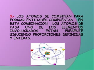 3.- LOS ATOMOS SE COMBINAN PARA
FORMAR ENTIDADES COMPUESTAS . EN
ESTA COMBINACION , LOS ATOMOS DE
CADA UNO DE LOS ELEMENTOS
INVOLUCRADOS ESTAN PRESENTE
SIGUIENDO PROPORCIONES DEFINIDAS
Y ENTERAS.
 