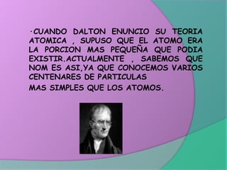 ·CUANDO DALTON ENUNCIO SU TEORIA
ATOMICA , SUPUSO QUE EL ATOMO ERA
LA PORCION MAS PEQUEÑA QUE PODIA
EXISTIR.ACTUALMENTE , SABEMOS QUE
NOM ES ASI,YA QUE CONOCEMOS VARIOS
CENTENARES DE PARTICULAS
MAS SIMPLES QUE LOS ATOMOS.
 