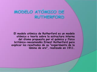 El modelo atómico de Rutherford es un modelo
atómico o teoría sobre la estructura interna
del átomo propuesto por el químico y físico
británico-neozelandés Ernest Rutherford para
explicar los resultados de su "experimento de la
lámina de oro", realizado en 1911.
 