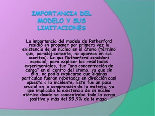 La importancia del modelo de Rutherford
residió en proponer por primera vez la
existencia de un núcleo en el átomo (término
que, paradójicamente, no aparece en sus
escritos). Lo que Rutherford consideró
esencial, para explicar los resultados
experimentales, fue "una concentración de
carga" en el centro del átomo, ya que sin
ella, no podía explicarse que algunas
partículas fueran rebotadas en dirección casi
opuesta a la incidente. Este fue un paso
crucial en la comprensión de la materia, ya
que implicaba la existencia de un núcleo
atómico donde se concentraba toda la carga
positiva y más del 99,9% de la masa.
 