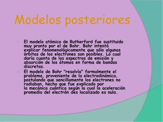 Modelos posteriores
El modelo atómico de Rutherford fue sustituido
muy pronto por el de Bohr. Bohr intentó
explicar fenomenológicamente que sólo algunas
órbitas de los electrones son posibles. Lo cual
daría cuenta de los espectros de emisión y
absorción de los átomos en forma de bandas
discretas.
El modelo de Bohr "resolvía" formalmente el
problema, proveniente de la electrodinámica,
postulando que sencillamente los electrones no
radiaban, hecho que fue explicado por
la mecánica cuántica según la cual la aceleración
promedio del electrón des localizado es nula.
 