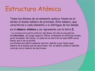 Estructura Atómica
Todos los átomos de un elemento químico tienen en el
núcleo el mismo número de protones. Este número, que
caracteriza a cada elemento y lo distingue de los demás,
es el número atómico y se representa con la letra Z.
- La corteza es la parte exterior del átomo. En ella se encuentran
los electrones, con carga negativa. Éstos, ordenados en distintos niveles,
giran alrededor del núcleo. La masa de un electrón es unas 2000 veces
menor que la de un protón.
Los átomos son eléctricamente neutros, debido a que tienen igual
número de protones que de electrones. Así, el número atómico también
coincide con el número de electrones.
 