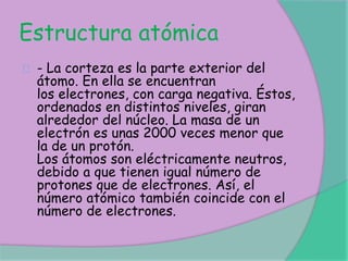 Estructura atómica
- La corteza es la parte exterior del
átomo. En ella se encuentran
los electrones, con carga negativa. Éstos,
ordenados en distintos niveles, giran
alrededor del núcleo. La masa de un
electrón es unas 2000 veces menor que
la de un protón.
Los átomos son eléctricamente neutros,
debido a que tienen igual número de
protones que de electrones. Así, el
número atómico también coincide con el
número de electrones.
 