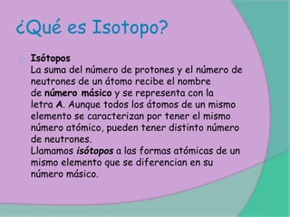 ¿Qué es Isotopo?
Isótopos
La suma del número de protones y el número de
neutrones de un átomo recibe el nombre
de número másico y se representa con la
letra A. Aunque todos los átomos de un mismo
elemento se caracterizan por tener el mismo
número atómico, pueden tener distinto número
de neutrones.
Llamamos isótopos a las formas atómicas de un
mismo elemento que se diferencian en su
número másico.
 