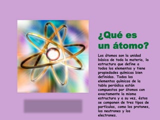 ¿Qué es
un átomo?
Los átomos son la unidad
básica de toda la materia, la
estructura que define a
todos los elementos y tiene
propiedades químicas bien
definidas. Todos los
elementos químicos de la
tabla periódica están
compuestos por átomos con
exactamente la misma
estructura y a su vez, éstos
se componen de tres tipos de
partículas, como los protones,
los neutrones y los
electrones.
 