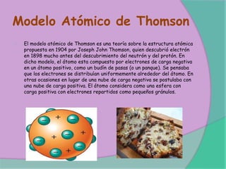Modelo Atómico de Thomson
El modelo atómico de Thomson es una teoría sobre la estructura atómica
propuesta en 1904 por Joseph John Thomson, quien descubrió electrón
en 1898 mucho antes del descubrimiento del neutrón y del protón. En
dicho modelo, el átomo esta compuesto por electrones de carga negativa
en un átomo positivo, como un budín de pasas (o un panque). Se pensaba
que los electrones se distribuían uniformemente alrededor del átomo. En
otras ocasiones en lugar de una nube de carga negativa se postulaba con
una nube de carga positiva. El átomo considera como una esfera con
carga positiva con electrones repartidos como pequeños gránulos.
 