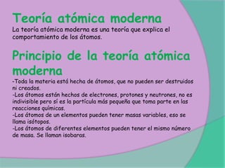 Teoría atómica moderna
La teoría atómica moderna es una teoría que explica el
comportamiento de los átomos.
Principio de la teoría atómica
moderna
-Toda la materia está hecha de átomos, que no pueden ser destruidos
ni creados.
-Los átomos están hechos de electrones, protones y neutrones, no es
indivisible pero sí es la partícula más pequeña que toma parte en las
reacciones químicas.
-Los átomos de un elementos pueden tener masas variables, eso se
llama isótopos.
-Los átomos de diferentes elementos pueden tener el mismo número
de masa. Se llaman isobaras.
 