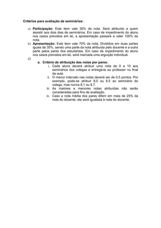 Critérios para avaliação de seminários:

   a) Participação: Este item vale 30% da nota. Será atribuído a quem
      assistir aos dois dias de seminários. Em caso de impedimento do aluno
      nos casos previstos em lei, a apresentação passará a valer 100% da
      nota.
   b) Apresentação: Este item vale 70% da nota. Divididos em duas partes
      iguais de 35%, sendo uma parte da nota atribuída pelo docente e a outra
      parte pelos pares dos estudantes. Em caso de impedimento do aluno
      nos casos previstos em lei, será marcada uma arguição individual.
   c)
         a. Critério de atribuição das notas por pares:
                   i. Cada aluno deverá atribuir uma nota de 0 a 10 aos
                      seminários dos colegas e entregá-la ao professor no final
                      da aula.
                  ii. O menor intervalo nas notas deverá ser de 0,5 pontos. Por
                      exemplo, pode-se atribuir 8,0 ou 8,5 ao seminário do
                      colega, mas nunca 8,1 ou 8,7.
                 iii. As maiores e menores notas atribuídas não serão
                      consideradas para fins de avaliação.
                iv. Caso a nota média dos pares diferir em mais de 25% da
                      nota do docente, ela será igualada à nota do docente.
 