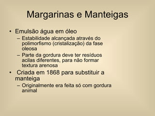 Margarinas e Manteigas Emulsão água em óleo Estabilidade alcançada através do polimorfismo (cristalização) da fase oleosa Parte da gordura deve ter resíduos acilas diferentes, para não formar textura arenosa Criada em 1868 para substituir a manteiga Originalmente era feita só com gordura animal 