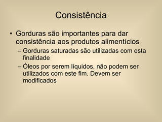 Consistência Gorduras são importantes para dar consistência aos produtos alimentícios Gorduras saturadas são utilizadas com esta finalidade Óleos por serem líquidos, não podem ser utilizados com este fim. Devem ser modificados 