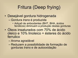 Fritura (Deep frying) Desejável gordura hidrogenada Gordura  trans  é produzida Adiçaõ de antixodantes (BHT, BHA, ácidos fenólicos) diminuem a produção destas gorduras Óleos insaturados com 70% de ácido oleico e 10% linoleico + ésteres do ácido ferrulico Aroma agradável Reduzem a possibilidade de formação de gorduras  trans  e de autooxidação 