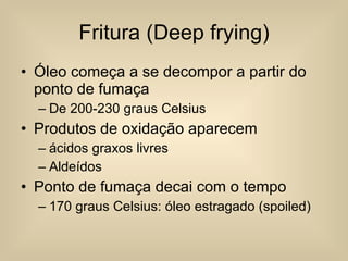 Fritura (Deep frying) Óleo começa a se decompor a partir do ponto de fumaça De 200-230 graus Celsius Produtos de oxidação aparecem ácidos graxos livres Aldeídos Ponto de fumaça decai com o tempo 170 graus Celsius: óleo estragado (spoiled) 