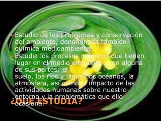 ¿QUE ESTUDIA?Estudio de los problemas y conservación del ambiente, denominada también química medioambiental.Estudia los procesos químicos que tienen lugar en el medio ambiente  o en alguna de sus partes: el suelo, los ríos y lagos, los océanos, la atmósfera, así como el impacto de las actividades humanas sobre nuestro entorno y la problemática que ello ocasiona.