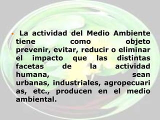  La actividad del Medio Ambiente tiene como objeto prevenir, evitar, reducir o eliminar el impacto que las distintas facetas de la actividad humana, sean urbanas, industriales, agropecuarias, etc., producen en el medio ambiental. 