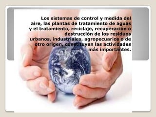  Los sistemas de control y medida del aire, las plantas de tratamiento de aguas y el tratamiento, reciclaje, recuperación o destrucción de los residuos urbanos, industriales, agropecuarios o de otro origen, constituyen las actividades más importantes.