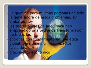 La química para muchas personas ha sido la generadora de estos problemas, sin embargo hoy los profesionales de la química han emprendido una profunda transformación de todas las acciones con fundamento en una ética global, para disminuir los impactos causados, por el crecimiento económico