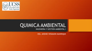 QUIMICA AMBIENTAL
INGENIERIA Y GESTION AMBIENTAL I
ING. ANSHIE WISMANN MANRIQUE
 