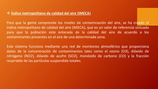  Índice metropolitano de calidad del aire (IMECA)
Para que la gente comprenda los niveles de contaminación del aire, se ha creado el
índice metropolitano de calidad del aire (IMECA), que es un valor de referencia utilizado
para que la población este enterada de la calidad del aire de acuerdo a los
contaminantes presentes en el aire de una determinada zona.
Este sistema funciona mediante una red de monitoreo atmosférico que proporciona
datos de la concentración de contaminantes tales como el ozono (O3), dióxido de
nitrógeno (NO2), dióxido de azufre (SO2), monóxido de carbono (CO) y la fracción
respirable de las partículas suspendida totales.
 
