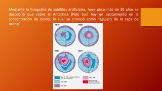 Mediante la fotografía de satélites artificiales, hace poco más de 30 años se
descubrió que sobre la Antártida (Polo Sur) hay un agotamiento en la
concentración de ozono, lo cual se conoció como “agujero de la capa de
ozono”
 