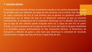  Inversión térmica
El fenómeno de inversión térmica se presenta cuando en las noches despejadas el suelo
ha perdido calor por radiación, las capas de aire cercanas a él se enfrían más rápido que
las capas superiores de aire lo cual provoca que se genere un gradiente positivo de
temperatura con la altitud (lo que es un fenómeno contrario al que se presenta
normalmente, la temperatura de la troposfera disminuye con la altitud). Esto provoca
que la capa de aire caliente quede atrapada entre las 2 capas de aire frío sin poder
circular, ya que la presencia de la capa de aire frío cerca del suelo le da gran estabilidad
a la atmósfera porque prácticamente no hay convección térmica, ni fenómenos de
transporte y difusión de gases y esto hace que disminuya la velocidad de mezclado
vertical entre la región que hay entre las 2 capas frías de aire.
 