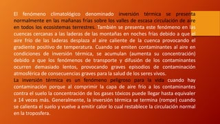 El fenómeno climatológico denominado inversión térmica se presenta
normalmente en las mañanas frías sobre los valles de escasa circulación de aire
en todos los ecosistemas terrestres. También se presenta este fenómeno en las
cuencas cercanas a las laderas de las montañas en noches frías debido a que el
aire frío de las laderas desplaza al aire caliente de la cuenca provocando el
gradiente positivo de temperatura. Cuando se emiten contaminantes al aire en
condiciones de inversión térmica, se acumulan (aumenta su concentración)
debido a que los fenómenos de transporte y difusión de los contaminantes
ocurren demasiado lentos, provocando graves episodios de contaminación
atmosférica de consecuencias graves para la salud de los seres vivos.
La inversión térmica es un fenómeno peligroso para la vida cuando hay
contaminación porque al comprimir la capa de aire frío a los contaminantes
contra el suelo la concentración de los gases tóxicos puede llegar hasta equivaler
a 14 veces más. Generalmente, la inversión térmica se termina (rompe) cuando
se calienta el suelo y vuelve a emitir calor lo cual restablece la circulación normal
en la troposfera.
 