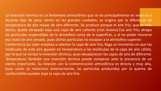 La inversión térmica es un fenómeno atmosférico que se da principalmente en invierno y
durante días de poco viento en las grandes ciudades; se origina por la diferencia de
temperatura de dos masas de aire diferente. Se produce porque el aire frío, que es más
denso, queda atrapado bajo una capa de aire caliente (más liviano).Ese aire frío, atrapa
las partículas suspendidas de la atmósfera cerca de la superficie, y al no poder moverse
esa masa de aire pesado, pues dichas partículas no escapan a la atmósfera superior.
Conforme la luz solar empieza a calentar la capa de aire frío, llega un momento en que las
moléculas de este aire igualan en temperatura a las moléculas de la capa de aire cálido,
por lo que se rompe la inversión térmica, pues desaparecen las capas de aire de diferente
Temperatura También una inversión térmica puede romperse ante la presencia de un
viento importante. Su relación con la contaminación atmosférica es directa y muy alta,
pues como se menciono anteriormente, las partículas producidas por la quema de
combustibles quedan bajo la capa de aire frío.
 