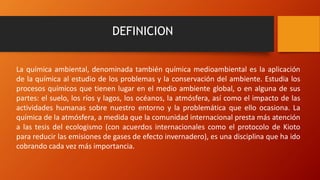 DEFINICION
La química ambiental, denominada también química medioambiental es la aplicación
de la química al estudio de los problemas y la conservación del ambiente. Estudia los
procesos químicos que tienen lugar en el medio ambiente global, o en alguna de sus
partes: el suelo, los ríos y lagos, los océanos, la atmósfera, así como el impacto de las
actividades humanas sobre nuestro entorno y la problemática que ello ocasiona. La
química de la atmósfera, a medida que la comunidad internacional presta más atención
a las tesis del ecologismo (con acuerdos internacionales como el protocolo de Kioto
para reducir las emisiones de gases de efecto invernadero), es una disciplina que ha ido
cobrando cada vez más importancia.
 