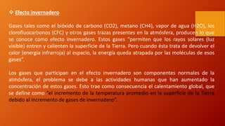  Efecto invernadero
Gases tales como el bióxido de carbono (CO2), metano (CH4), vapor de agua (H2O), los
clorofluocarbonos (CFC) y otros gases trazas presentes en la atmósfera, producen lo que
se conoce como efecto invernadero. Estos gases “permiten que los rayos solares (luz
visible) entren y calienten la superficie de la Tierra. Pero cuando ésta trata de devolver el
calor (energía infrarroja) al espacio, la energía queda atrapada por las moléculas de esos
gases”.
Los gases que participan en el efecto invernadero son componentes normales de la
atmósfera, el problema se debe a las actividades humanas que han aumentado la
concentración de estos gases. Esto trae como consecuencia el calentamiento global, que
se define como “el incremento de la temperatura promedio en la superficie de la Tierra
debido al incremento de gases de invernadero”.
 