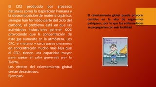 El CO2 producido por procesos
naturales como la respiración humana y
la descomposición de materia orgánica,
siempre han formado parte del ciclo del
carbono, el problema está en que las
actividades industriales generan CO2
provocando que la concentración de
este gas aumente en la atmósfera. Los
CFC, el metano y otros gases presentes
en concentración mucho más baja que
el CO2, tienen una capacidad mayor
para captar el calor generado por la
Tierra.
Los efectos del calentamiento global
serían desastrosos.
Ejemplos:
El calentamiento global puede provocar
cambios en la vida de organismos
patógenos, por lo que las enfermedades
se propagarían con más facilidad
 