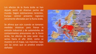 Los efectos de la lluvia ácida se han
dejado sentir en diversas partes del
mundo. Según estimaciones recientes,
Europa central presenta regiones
seriamente afectadas por la lluvia ácida.
Se afirma que aún cuando se tomaran
medidas drásticas para frenar la
emisión industrial y de automóviles de
contaminantes precursores de la lluvia
ácida, los efectos de ésta serán muy
serios hacia el año 2010, como se
muestra en el mapa. Las manchas rojas
son las zonas que se predice estarán
dañadas
 
