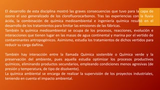 El desarrollo de esta disciplina mostró las graves consecuencias que tuvo para la capa de
ozono el uso generalizado de los clorofluorocarbonos. Tras las experiencias con la lluvia
ácida, la combinación de química medioambiental e ingeniería química resultó en el
desarrollo de los tratamientos para limitar las emisiones de las fábricas.
También la química medioambiental se ocupa de los procesos, reacciones, evolución e
interacciones que tienen lugar en las masas de agua continental y marina por el vertido de
contaminantes antropogénicos. Asimismo, estudia los tratamientos de dichos vertidos para
reducir su carga dañina.
También hay interacción entre la llamada Química sostenible o Química verde y la
preservación del ambiente, pues aquella estudia optimizar los procesos productivos
químicos, eliminando productos secundarios, empleando condiciones menos agresivas (de
presión y temperatura, de tipo de disolvente).
La química ambiental se encarga de realizar la supervisión de los proyectos industriales,
teniendo en cuenta el impacto ambiental.
 