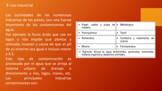  Uso industrial
Las actividades de las numerosas
industrias de los países, son una fuente
importante de los contaminantes del
agua.
Por ejemplo la lluvia ácida que cae en
lagos y ríos impide que plantas y
animales mueran a causa de que el pH
de su entorno sea igual e incluso menor
a 4.5.
Este tipo de contaminación es
provocada por el agua que se arroja al
sistema urbano de drenaje o
directamente a ríos, lagos, mares, etc.
Las principales industrias
contaminantes son:
 
