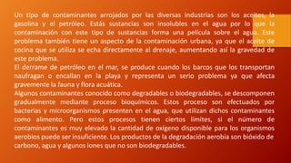 Un tipo de contaminantes arrojados por las diversas industrias son los aceites, la
gasolina y el petróleo. Estás sustancias son insolubles en el agua por lo que la
contaminación con este tipo de sustancias forma una película sobre el agua. Este
problema también tiene un aspecto de la contaminación urbana, ya que el aceite de
cocina que se utiliza se echa directamente al drenaje, aumentando así la gravedad de
este problema.
El derrame de petróleo en el mar, se produce cuando los barcos que los transportan
naufragan o encallan en la playa y representa un serio problema ya que afecta
gravemente la fauna y flora acuática.
Algunos contaminantes conocido como degradables o biodegradables, se descomponen
gradualmente mediante proceso bioquímicos. Estos proceso son efectuados por
bacterias y microorganismos presenten en el agua, que utilizan dichos contaminantes
como alimento. Pero estos procesos tienen ciertos límites, si el número de
contaminantes es muy elevado la cantidad de oxígeno disponible para los organismos
aerobios puede ser insuficiente. Los productos de la degradación aerobia son bióxido de
carbono, agua y algunos iones que no son biodegradables.
 