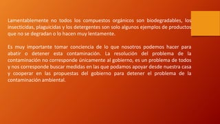 Lamentablemente no todos los compuestos orgánicos son biodegradables, los
insecticidas, plaguicidas y los detergentes son solo algunos ejemplos de productos
que no se degradan o lo hacen muy lentamente.
Es muy importante tomar conciencia de lo que nosotros podemos hacer para
abatir o detener esta contaminación. La resolución del problema de la
contaminación no corresponde únicamente al gobierno, es un problema de todos
y nos corresponde buscar medidas en las que podamos apoyar desde nuestra casa
y cooperar en las propuestas del gobierno para detener el problema de la
contaminación ambiental.
 