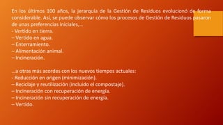 En los últimos 100 años, la jerarquía de la Gestión de Residuos evolucionó de forma
considerable. Así, se puede observar cómo los procesos de Gestión de Residuos pasaron
de unas preferencias iniciales,…
- Vertido en tierra.
– Vertido en agua.
– Enterramiento.
– Alimentación animal.
– Incineración.
…a otras más acordes con los nuevos tiempos actuales:
- Reducción en origen (minimización).
– Reciclaje y reutilización (incluido el compostaje).
– Incineración con recuperación de energía.
– Incineración sin recuperación de energía.
– Vertido.
 