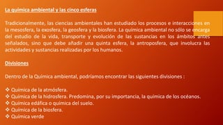 La química ambiental y las cinco esferas
Tradicionalmente, las ciencias ambientales han estudiado los procesos e interacciones en
la mesosfera, la exosfera, la geosfera y la biosfera. La química ambiental no sólo se encarga
del estudio de la vida, transporte y evolución de las sustancias en los ámbitos antes
señalados, sino que debe añadir una quinta esfera, la antroposfera, que involucra las
actividades y sustancias realizadas por los humanos.
Divisiones
Dentro de la Química ambiental, podríamos encontrar las siguientes divisiones :
 Química de la atmósfera.
 Química de la hidrosfera. Predomina, por su importancia, la química de los océanos.
 Química edáfica o química del suelo.
 Química de la biosfera.
 Química verde
 