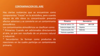 CONTAMINACION DEL AIRE
Hay ciertas sustancias que se encuentran como
componentes “trazas” en la atmósfera, pero cuando
alguno de ello eleva su concentración presenta
efectos adversos y se convierte en un contaminante
atmosférico.
Los contaminantes atmosféricos se clasifican como:
* Primarios: Cuando son adicionados directamente
al aire, ya que son resultado de un proceso natural
o industrial.
* Secundarios: Se forman como productos de
reacciones en las cuales participa un contaminante
primario.
 