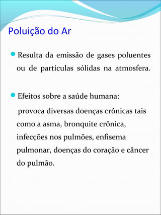 Poluição do Ar
Resulta da emissão de gases poluentes
ou de partículas sólidas na atmosfera.
Efeitos sobre a saúde humana:
provoca diversas doenças crônicas tais
como a asma, bronquite crônica,
infecções nos pulmões, enfisema
pulmonar, doenças do coração e câncer
do pulmão.
 