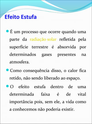 Efeito Estufa
É um processo que ocorre quando uma
parte da radiação solar refletida pela
superfície terrestre é absorvida por
determinados gases presentes na
atmosfera.
Como consequência disso, o calor fica
retido, não sendo liberado ao espaço.
O efeito estufa dentro de uma
determinada faixa é de vital
importância pois, sem ele, a vida como
a conhecemos não poderia existir.
 