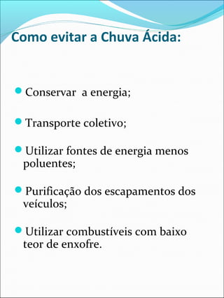 Como evitar a Chuva Ácida:
Conservar a energia;
Transporte coletivo;
Utilizar fontes de energia menos
poluentes;
Purificação dos escapamentos dos
veículos;
Utilizar combustíveis com baixo
teor de enxofre.
 