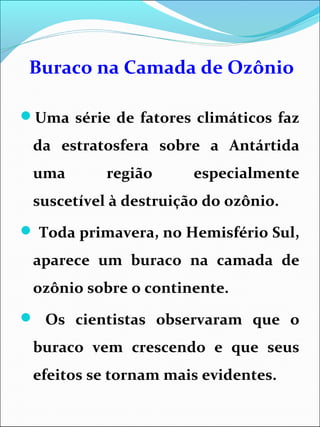 Buraco na Camada de Ozônio
Uma série de fatores climáticos faz
da estratosfera sobre a Antártida
uma região especialmente
suscetível à destruição do ozônio.
 Toda primavera, no Hemisfério Sul,
aparece um buraco na camada de
ozônio sobre o continente.
 Os cientistas observaram que o
buraco vem crescendo e que seus
efeitos se tornam mais evidentes.
 