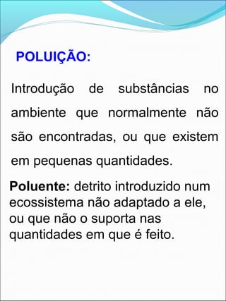 POLUIÇÃO:
Introdução de substâncias no
ambiente que normalmente não
são encontradas, ou que existem
em pequenas quantidades.
Poluente: detrito introduzido num
ecossistema não adaptado a ele,
ou que não o suporta nas
quantidades em que é feito.
 